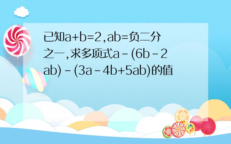 已知a+b=2,ab=负二分之一,求多项式a-(6b-2ab)-(3a-4b+5ab)的值
