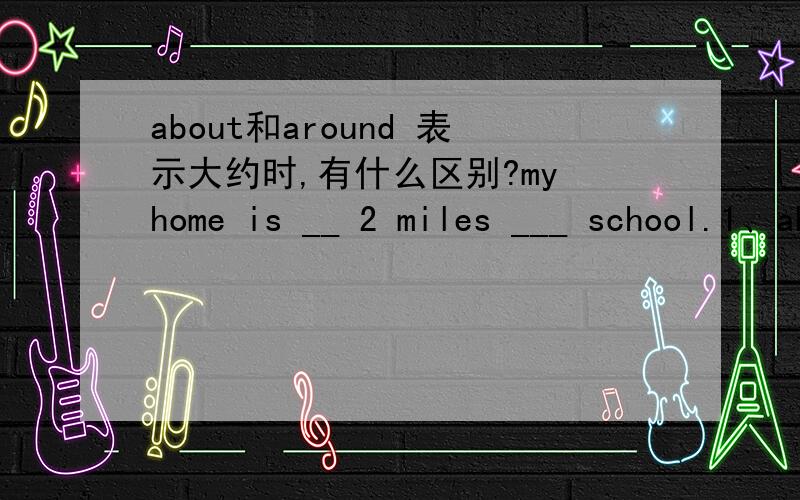 about和around 表示大约时,有什么区别?my home is __ 2 miles ___ school.1、about;to 2 about;from 3 around;with 4 around;from应该选哪一个,为什么?我也不想啊，可是答案有且只能有一个，我也很苦恼啊