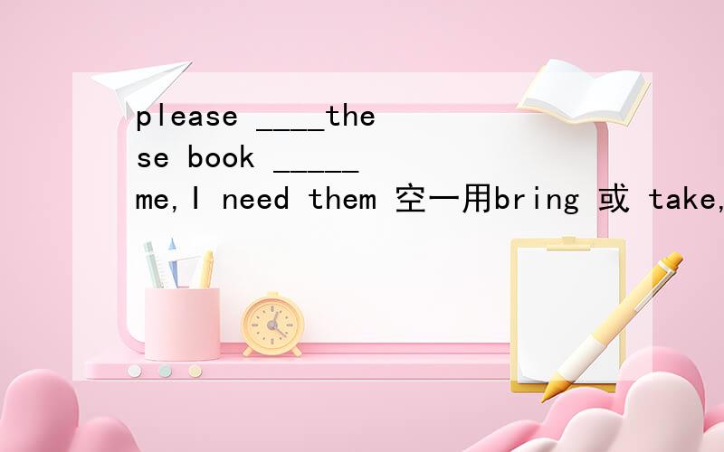 please ____these book _____ me,I need them 空一用bring 或 take,空二用to 或 for