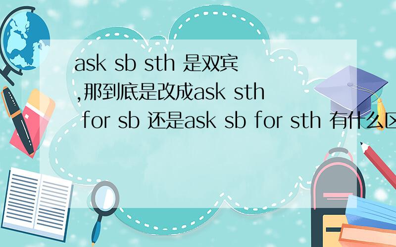 ask sb sth 是双宾,那到底是改成ask sth for sb 还是ask sb for sth 有什么区别是把直宾提前吗,还是怎样,pay能用双宾吗,如要改成pay……for的形式,怎样改