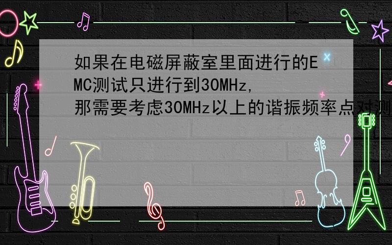 如果在电磁屏蔽室里面进行的EMC测试只进行到30MHz,那需要考虑30MHz以上的谐振频率点对测试结果的影响吗