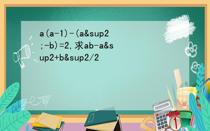 a(a-1)-(a²-b)=2,求ab-a²+b²/2