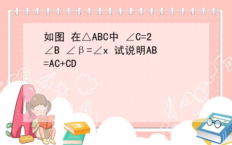 如图 在△ABC中 ∠C=2∠B ∠β=∠x 试说明AB=AC+CD