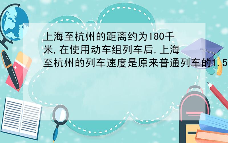 上海至杭州的距离约为180千米,在使用动车组列车后,上海至杭州的列车速度是原来普通列车的1.5倍,并且比普通列车快0.5小时到达,那么上海至杭州的普通列车和动车组列车的速度各是多少快,