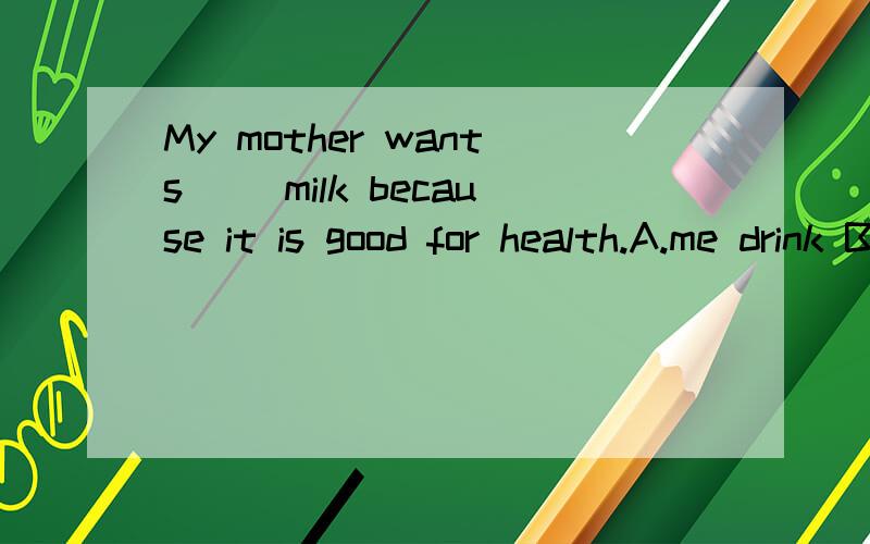 My mother wants( )milk because it is good for health.A.me drink B.me to drink C.to me drink D.to me to drink 请问为什么答案是选B呢?