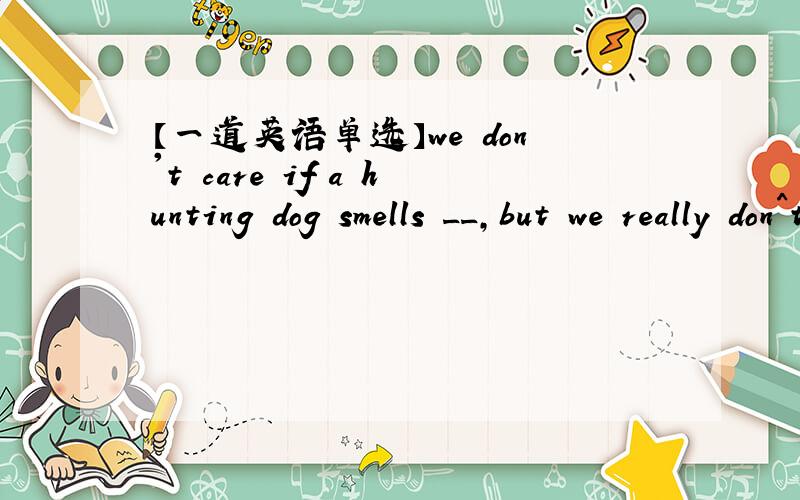 【一道英语单选】we don't care if a hunting dog smells __,but we really don^t want him to smell __.◆we don't care if a hunting dog smells ______,but we really don^t want him to smell _____.A.well badlyB.badly bad为什么不能选A解释为