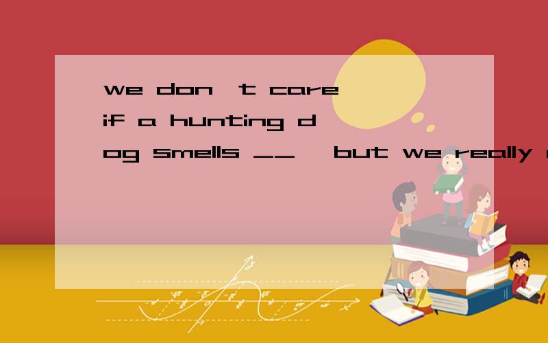 we don't care if a hunting dog smells __ ,but we really don't want him to sma well,wellb bad ,bad c well ,badlyd badly bad 答案为什么选D