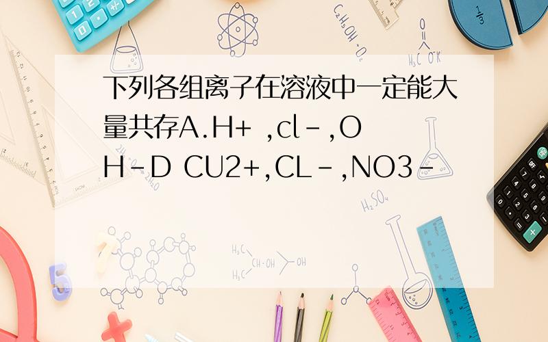 下列各组离子在溶液中一定能大量共存A.H+ ,cl-,OH-D CU2+,CL-,NO3-