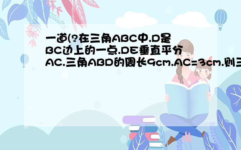一道(?在三角ABC中.D是BC边上的一点.DE垂直平分AC.三角ABD的周长9cm.AC=3cm.则三角ABC的周长?