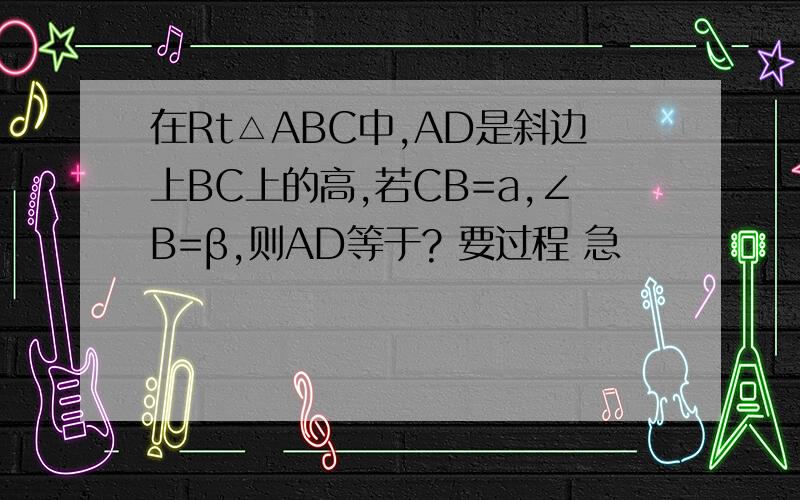 在Rt△ABC中,AD是斜边上BC上的高,若CB=a,∠B=β,则AD等于? 要过程 急