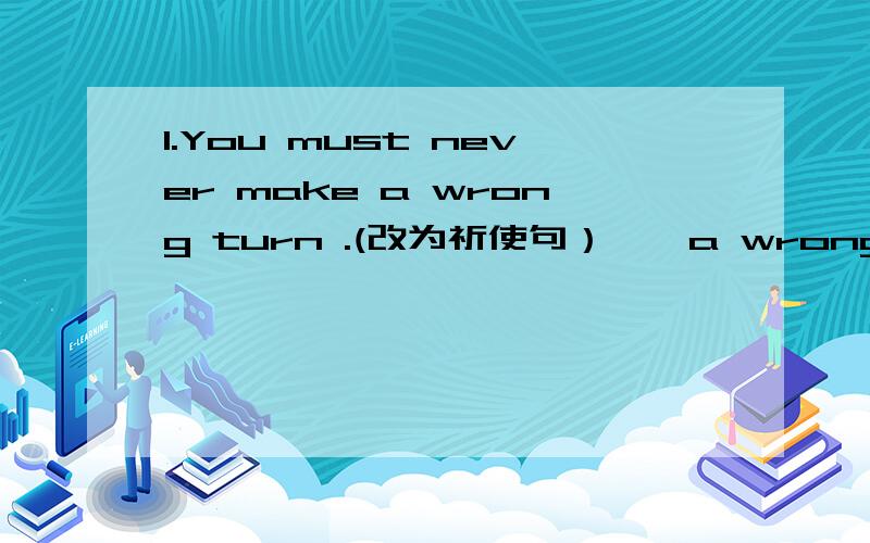 1.You must never make a wrong turn .(改为祈使句）——a wrong turn.