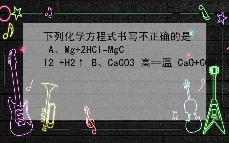 下列化学方程式书写不正确的是 A、Mg+2HCl=MgCl2 +H2↑ B、CaCO3 高==温 CaO+CO2↑C4Fe+3O2 点===燃 2Fe2O3 D、2KMnO4 加==热 K2MnO4+MnO2+O2↑