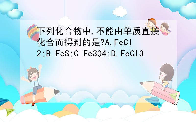 下列化合物中,不能由单质直接化合而得到的是?A.FeCl2;B.FeS;C.Fe3O4;D.FeCl3