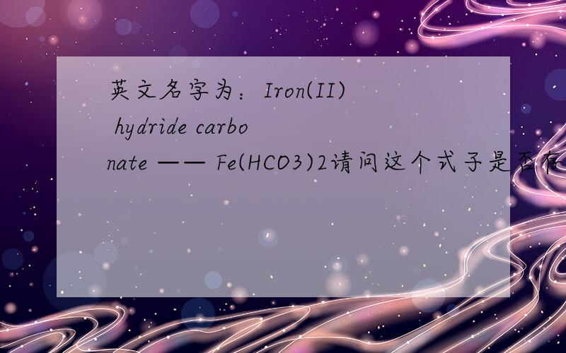 英文名字为：Iron(II) hydride carbonate —— Fe(HCO3)2请问这个式子是否存在?中文名字又叫什么?它有什么作用?组成物是什么?