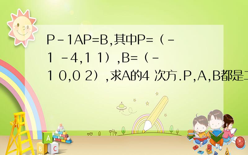 P-1AP=B,其中P=（-1 -4,1 1）,B=（-1 0,0 2）,求A的4 次方.P,A,B都是二阶矩阵.逗号前是第一行,后面是第二行.P-1是P的逆.