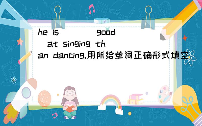 he is ( )(good)at singing than dancing,用所给单词正确形式填空