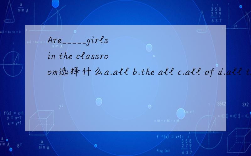 Are_____girls in the classroom选择什么a.all b.the all c.all of d.all the