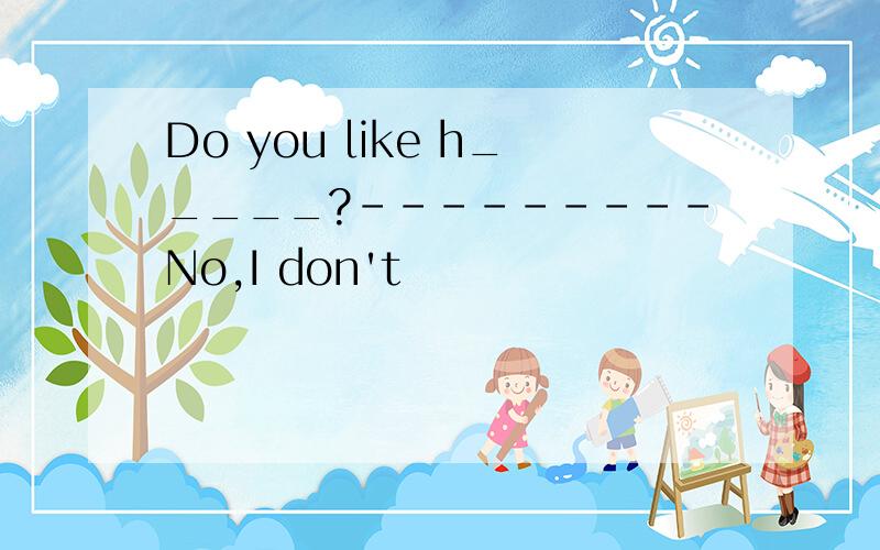 Do you like h_____?---------No,I don't