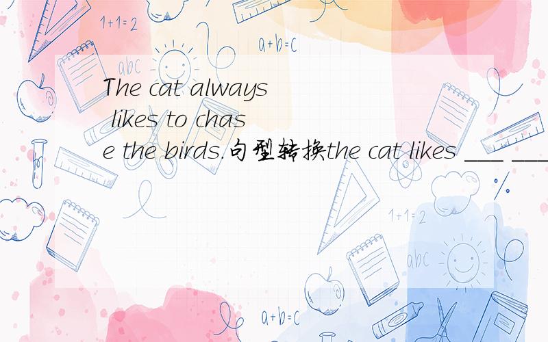 The cat always likes to chase the birds.句型转换the cat likes ___ ____ the birds ___ ___ ___中间2空 最后3空
