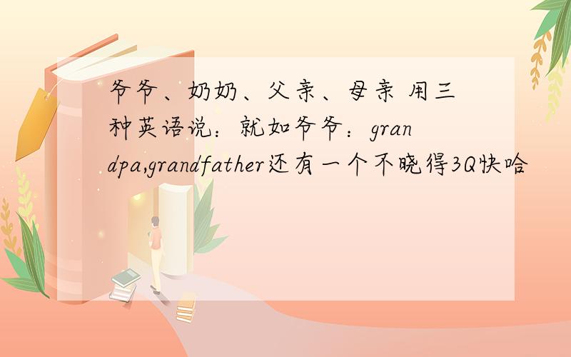 爷爷、奶奶、父亲、母亲 用三种英语说：就如爷爷：grandpa,grandfather还有一个不晓得3Q快哈