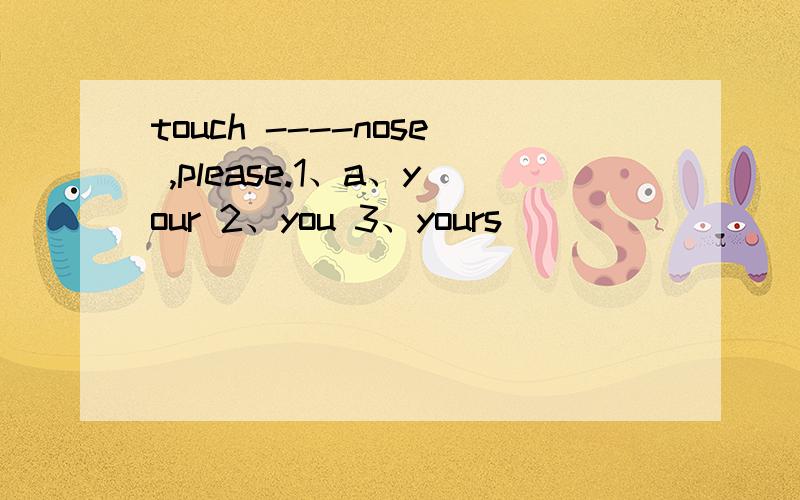 touch ----nose ,please.1、a、your 2、you 3、yours