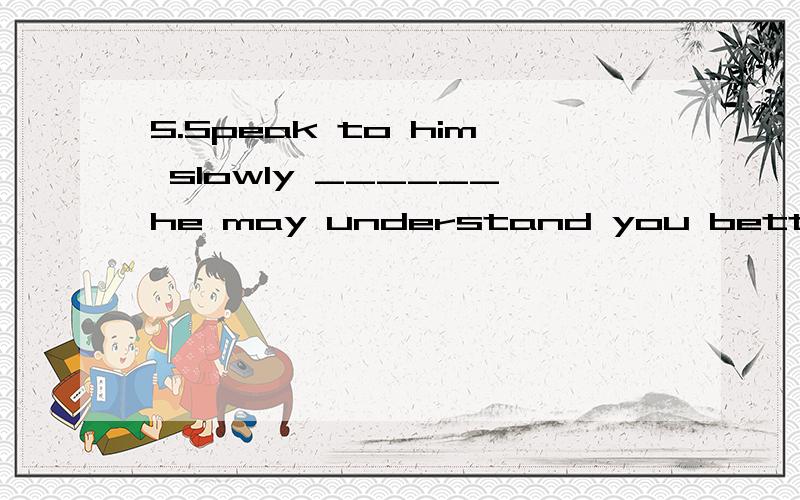 5.Speak to him slowly ______he may understand you better.空格内填 so 还是so that 为什么?