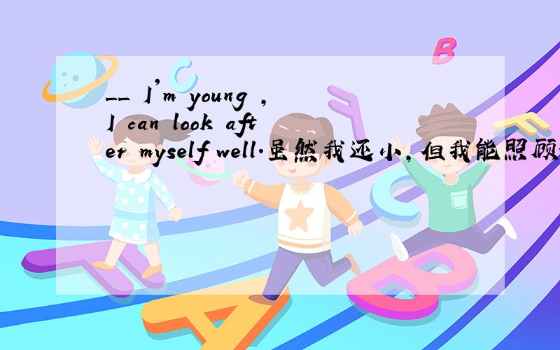 __ I'm young ,I can look after myself well.虽然我还小,但我能照顾好自己.I‘m young,___ I can look after myself well..虽然我还小,但我能照顾好自己.