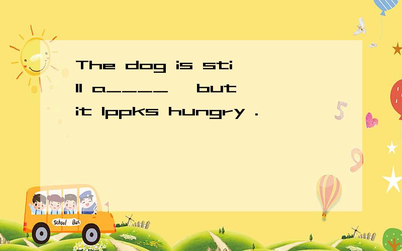 The dog is still a____ ,but it lppks hungry .