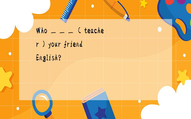 Who ___(teacher)your friend English?