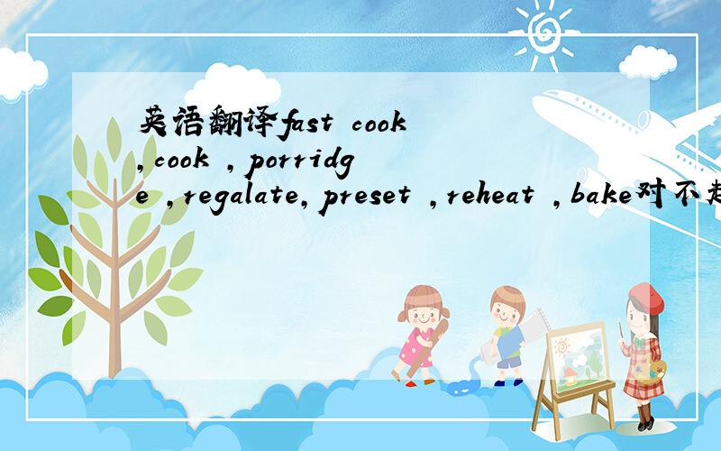 英语翻译fast cook ,cook ,porridge ,regalate,preset ,reheat ,bake对不起 第四个打错了 是regulate