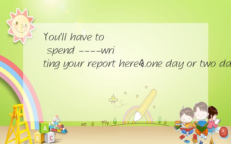 You'll have to spend ----writing your report hereA.one day or two days B.one day or two C.a day or two .D.two days or one 为什么