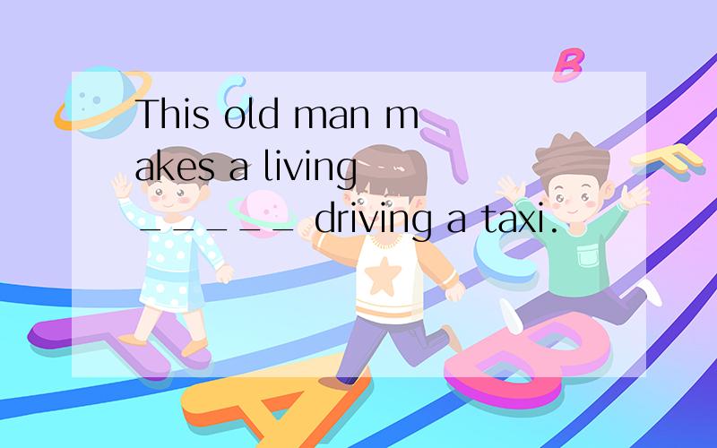 This old man makes a living _____ driving a taxi.