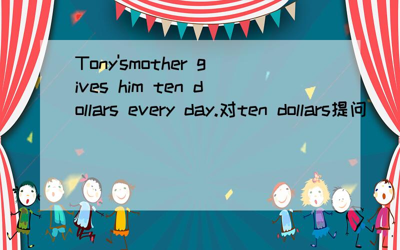 Tony'smother gives him ten dollars every day.对ten dollars提问