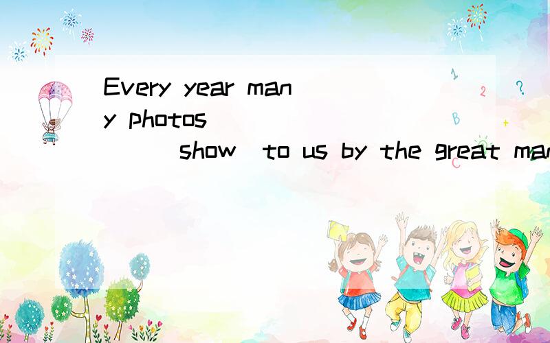 Every year many photos________(show)to us by the great man.