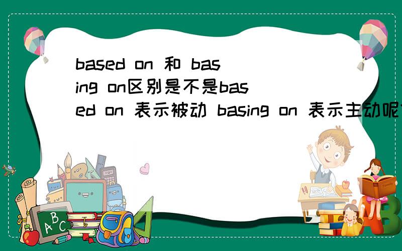 based on 和 basing on区别是不是based on 表示被动 basing on 表示主动呢?有的句子人做了主语,为什么还是用based on 比如：We allocate the cost of the purchase among the different types of assets acquired based on their rela