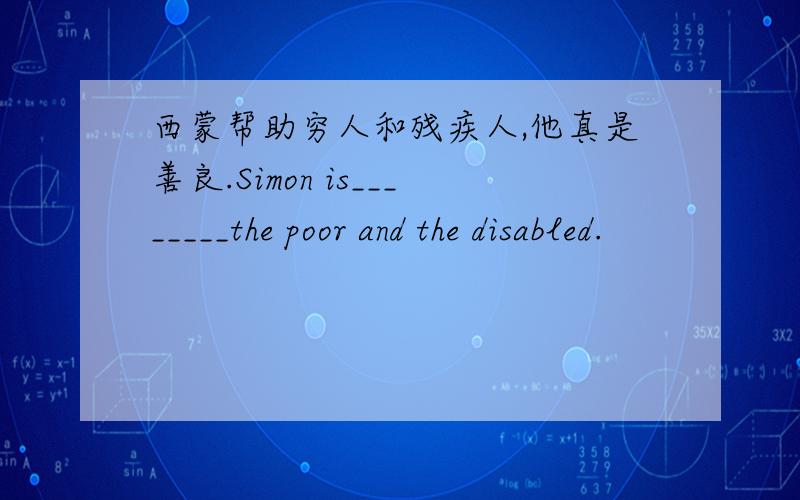 西蒙帮助穷人和残疾人,他真是善良.Simon is________the poor and the disabled.
