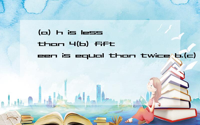 (a) h is less than 4(b) fifteen is equal than twice b.(c) given that A=bh,find the value of A when b=a and h=7(d) given that T=2兀/s,find the value of T when 兀=22/7 and s=1/7