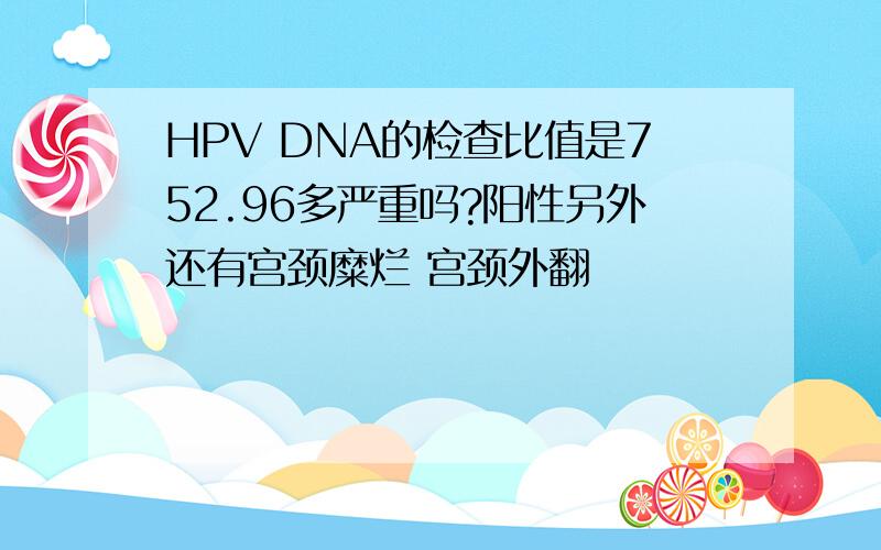 HPV DNA的检查比值是752.96多严重吗?阳性另外还有宫颈糜烂 宫颈外翻