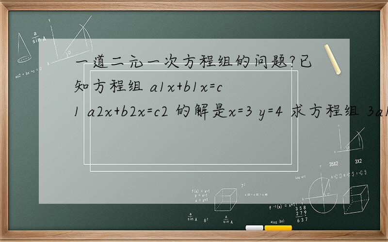 一道二元一次方程组的问题?已知方程组 a1x+b1x=c1 a2x+b2x=c2 的解是x=3 y=4 求方程组 3a1x+2b1y=5c1 3a2x+2b2y=5c2 的解.（方程组里的1,2和a,b,c是连体的）