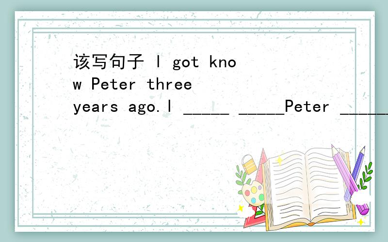 该写句子 l got know Peter three years ago.l _____ _____Peter ______three years ago