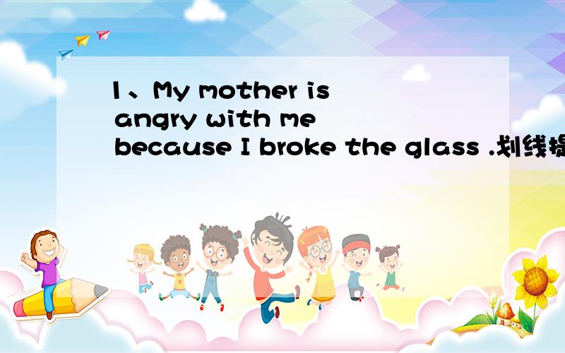 1、My mother is angry with me because I broke the glass .划线提问 I broke the glass .2、He  often  goes  to   work   by  bus  划线提问  by   bus3、Maybe   he  is  our  P.E.teacher.同义句转换4、You   could  write  her  a  letter .同