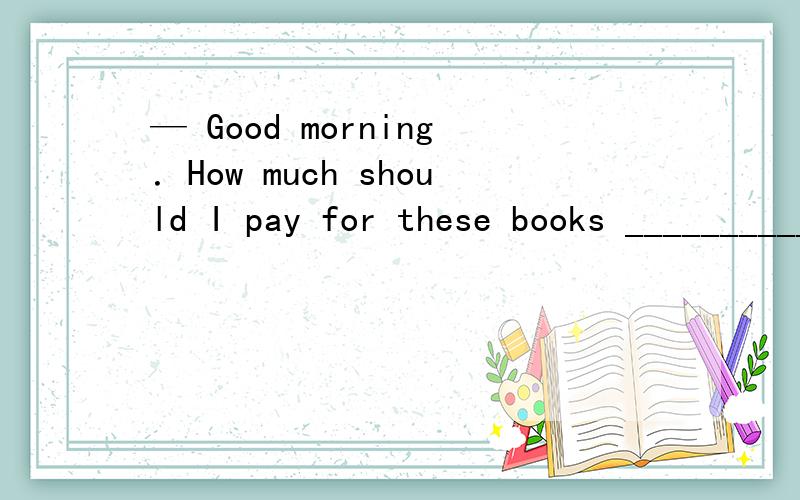 — Good morning．How much should I pay for these books __________ to Alabama?— Hmm,about ten dollars．A．to be sent B．being sent C．sent D．having been sent