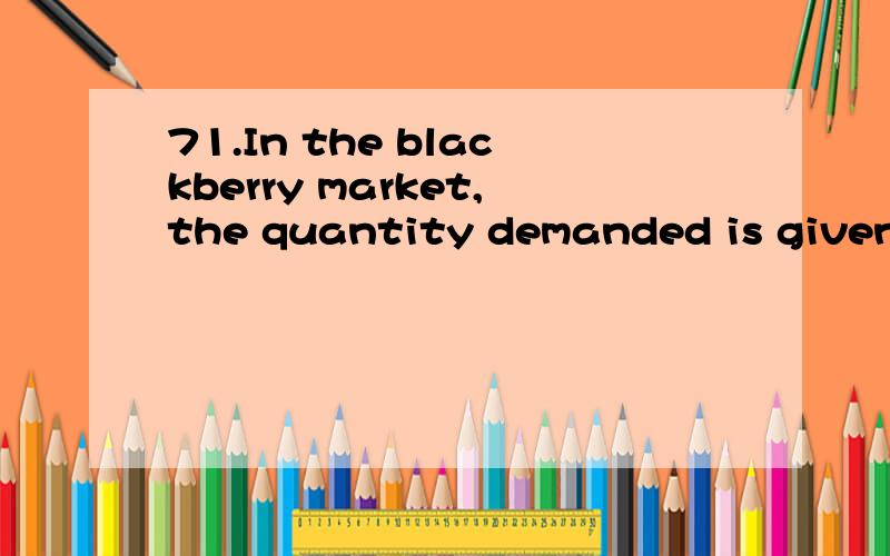 71.In the blackberry market,the quantity demanded is given by QD = 2,600 – 500P,and the quantity supplied is given by QS = –400 + 100P.What is the equilibrium price and equilibrium quantity?A)$5 and 100 poundsB)$4.25 and 3,000 poundsC)$2.50 and 9