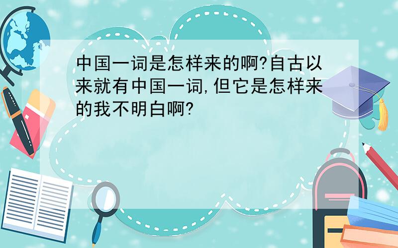 中国一词是怎样来的啊?自古以来就有中国一词,但它是怎样来的我不明白啊?