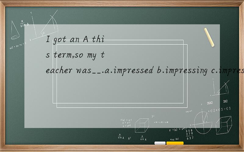 I got an A this term,so my teacher was__.a.impressed b.impressing c.impress