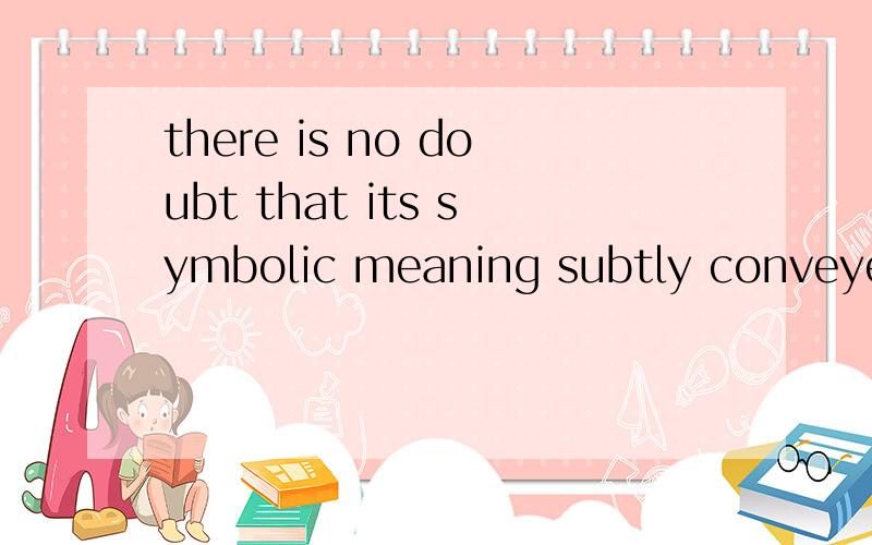 there is no doubt that its symbolic meaning subtly conveyed should be given deep consideration.哪位达人帮我翻译一下啊.