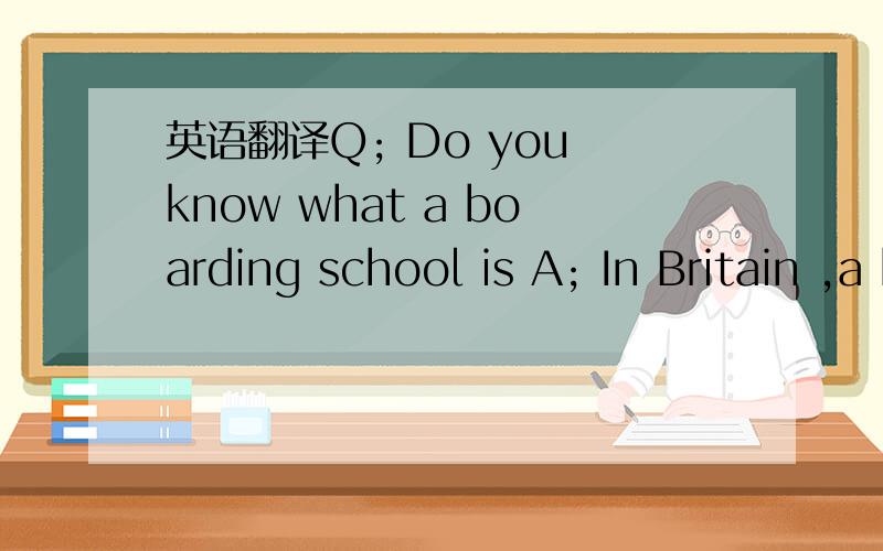 英语翻译Q; Do you know what a boarding school is A; In Britain ,a boarding school is one where the pupils live as well as study.