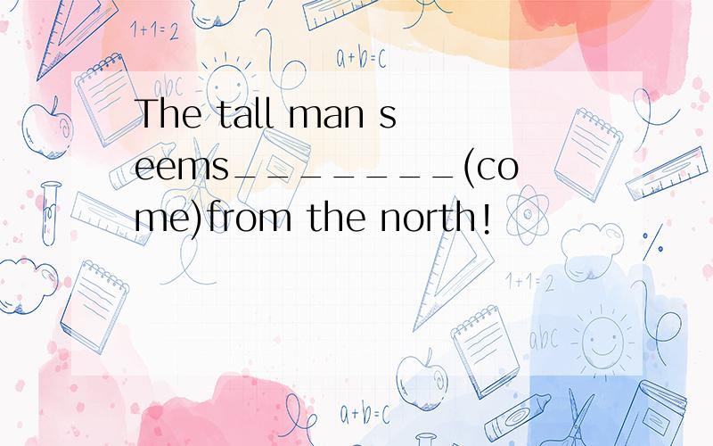 The tall man seems_______(come)from the north!