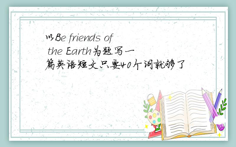 以Be friends of the Earth为题写一篇英语短文只要40个词就够了