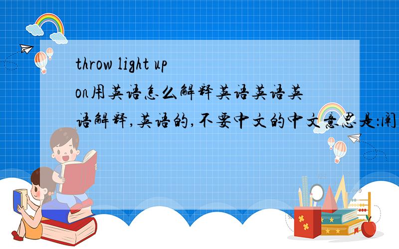 throw light upon用英语怎么解释英语英语英语解释,英语的,不要中文的中文意思是：阐明某事，使某事显得非常清楚
